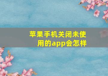 苹果手机关闭未使用的app会怎样