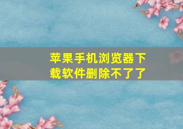 苹果手机浏览器下载软件删除不了了