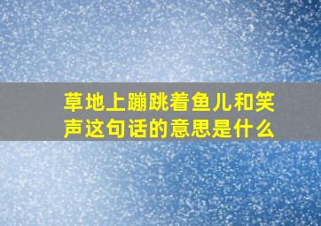 草地上蹦跳着鱼儿和笑声这句话的意思是什么