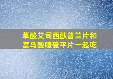 草酸艾司西酞普兰片和富马酸喹硫平片一起吃