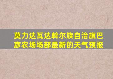 莫力达瓦达斡尔族自治旗巴彦农场场部最新的天气预报