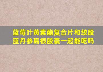 蓝莓叶黄素酯复合片和绞股蓝丹参葛根胶囊一起能吃吗