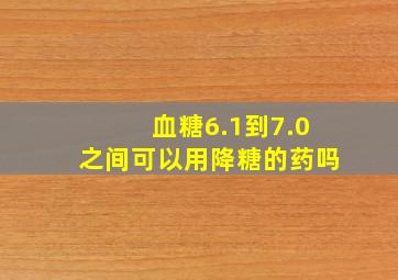 血糖6.1到7.0之间可以用降糖的药吗