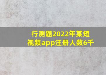 行测题2022年某短视频app注册人数6千