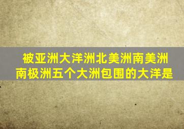 被亚洲大洋洲北美洲南美洲南极洲五个大洲包围的大洋是