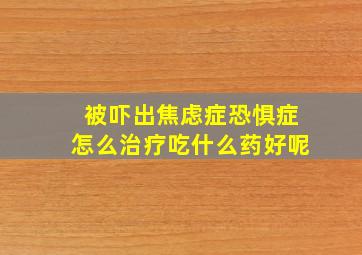 被吓出焦虑症恐惧症怎么治疗吃什么药好呢