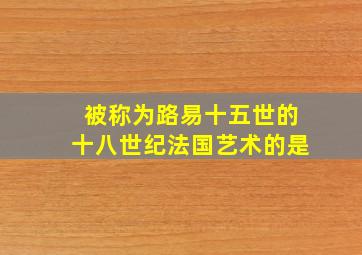 被称为路易十五世的十八世纪法国艺术的是