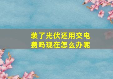 装了光伏还用交电费吗现在怎么办呢