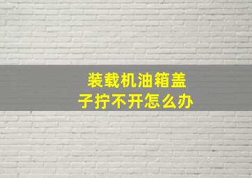 装载机油箱盖子拧不开怎么办