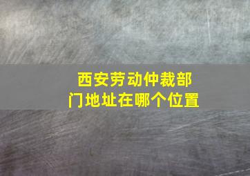 西安劳动仲裁部门地址在哪个位置