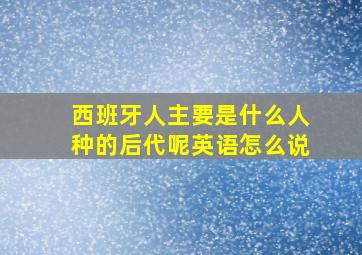 西班牙人主要是什么人种的后代呢英语怎么说