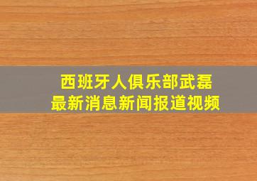 西班牙人俱乐部武磊最新消息新闻报道视频