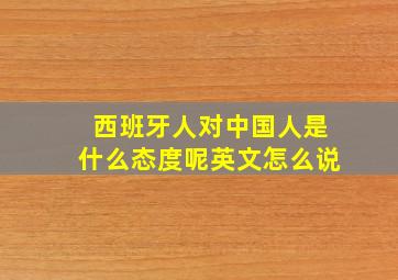 西班牙人对中国人是什么态度呢英文怎么说