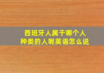 西班牙人属于哪个人种类的人呢英语怎么说