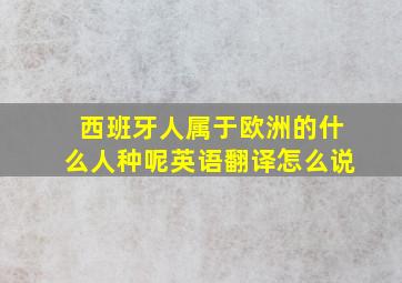 西班牙人属于欧洲的什么人种呢英语翻译怎么说