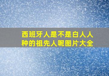 西班牙人是不是白人人种的祖先人呢图片大全