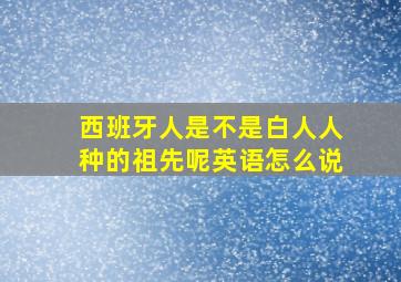 西班牙人是不是白人人种的祖先呢英语怎么说