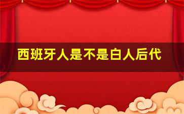 西班牙人是不是白人后代