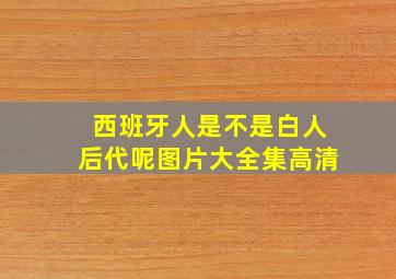 西班牙人是不是白人后代呢图片大全集高清