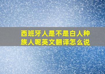 西班牙人是不是白人种族人呢英文翻译怎么说