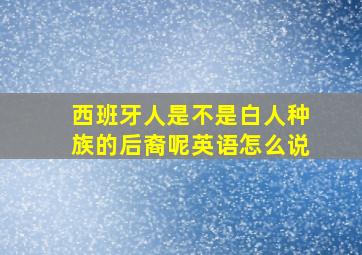 西班牙人是不是白人种族的后裔呢英语怎么说