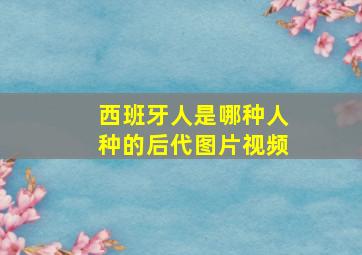 西班牙人是哪种人种的后代图片视频