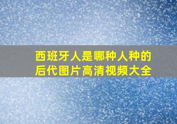 西班牙人是哪种人种的后代图片高清视频大全