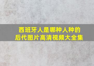 西班牙人是哪种人种的后代图片高清视频大全集