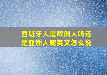 西班牙人是欧洲人吗还是亚洲人呢英文怎么说