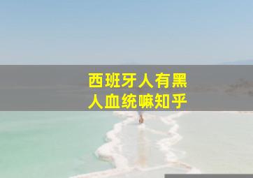 西班牙人有黑人血统嘛知乎