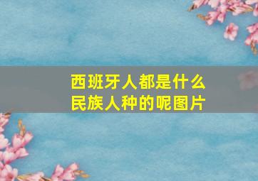 西班牙人都是什么民族人种的呢图片