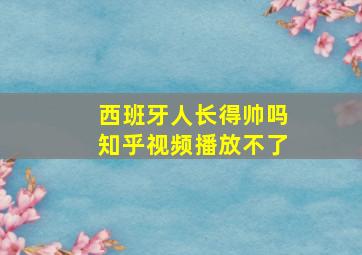 西班牙人长得帅吗知乎视频播放不了