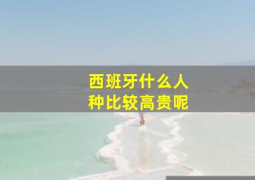 西班牙什么人种比较高贵呢