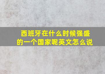 西班牙在什么时候强盛的一个国家呢英文怎么说