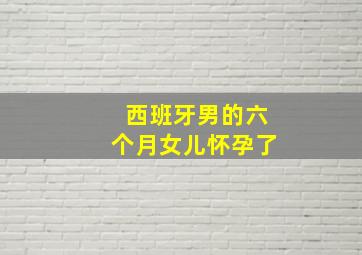 西班牙男的六个月女儿怀孕了