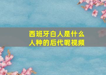 西班牙白人是什么人种的后代呢视频