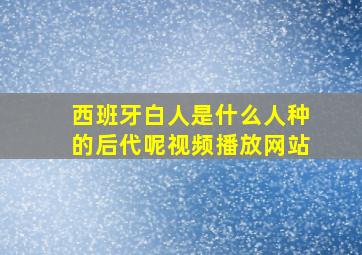 西班牙白人是什么人种的后代呢视频播放网站