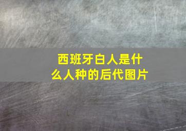 西班牙白人是什么人种的后代图片