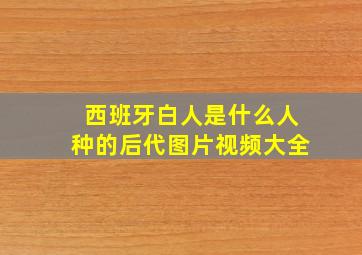 西班牙白人是什么人种的后代图片视频大全