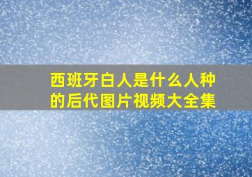 西班牙白人是什么人种的后代图片视频大全集