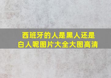 西班牙的人是黑人还是白人呢图片大全大图高清