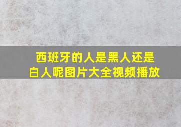 西班牙的人是黑人还是白人呢图片大全视频播放