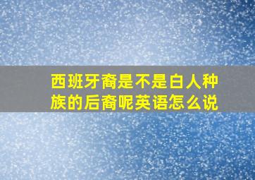 西班牙裔是不是白人种族的后裔呢英语怎么说