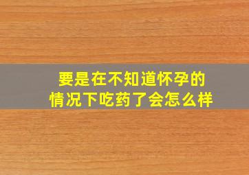 要是在不知道怀孕的情况下吃药了会怎么样