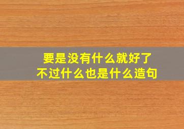 要是没有什么就好了不过什么也是什么造句