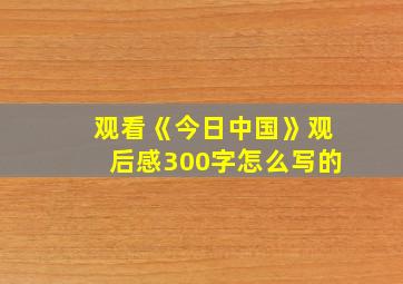 观看《今日中国》观后感300字怎么写的