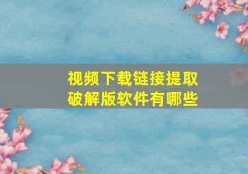 视频下载链接提取破解版软件有哪些