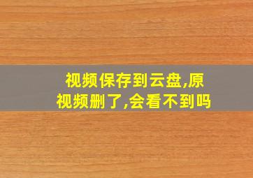 视频保存到云盘,原视频删了,会看不到吗