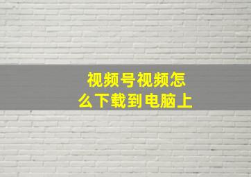 视频号视频怎么下载到电脑上