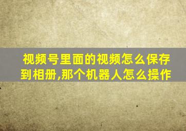 视频号里面的视频怎么保存到相册,那个机器人怎么操作